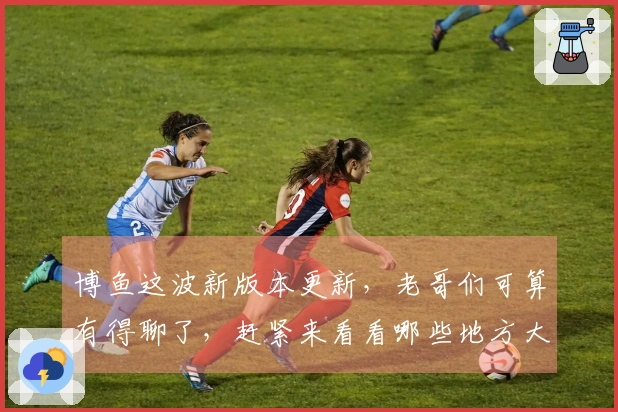 博鱼这波新版本更新，老哥们可算有得聊了，赶紧来看看哪些地方大变样！