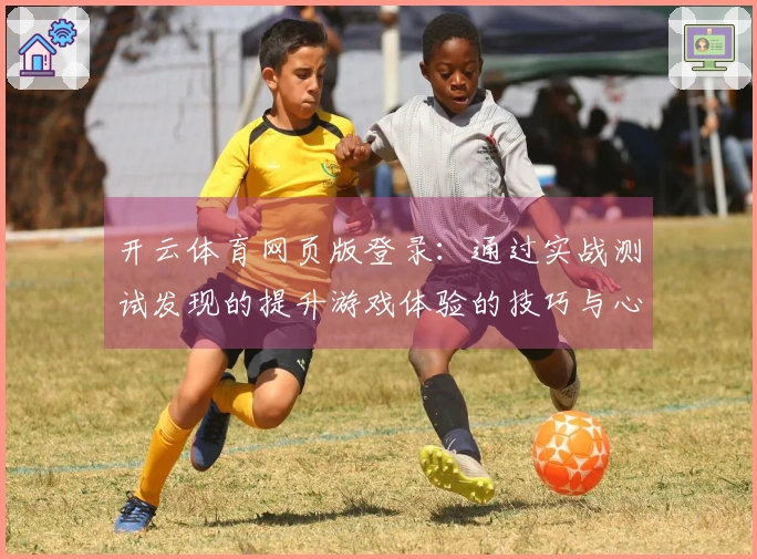 开云体育网页版登录：通过实战测试发现的提升游戏体验的技巧与心得