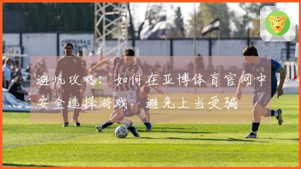 避坑攻略：如何在亚博体育官网中安全选择游戏，避免上当受骗