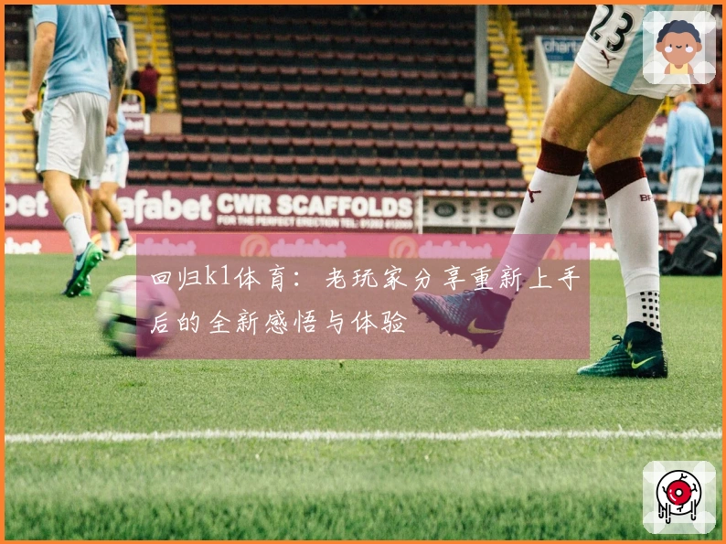 回归k1体育：老玩家分享重新上手后的全新感悟与体验