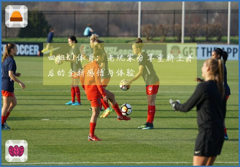 回归k1体育：老玩家分享重新上手后的全新感悟与体验