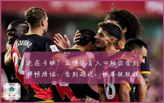 还在卡顿？亚博体育入口助你告别掉帧烦恼，告别延迟，畅享极致操作新体验！