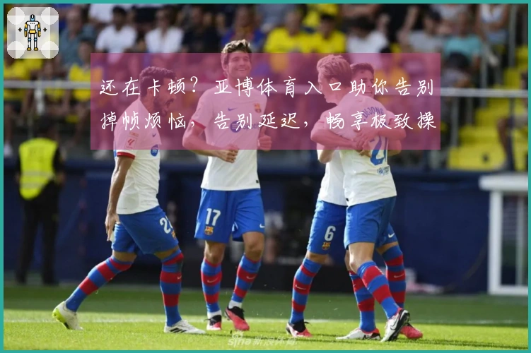 还在卡顿？亚博体育入口助你告别掉帧烦恼，告别延迟，畅享极致操作新体验！