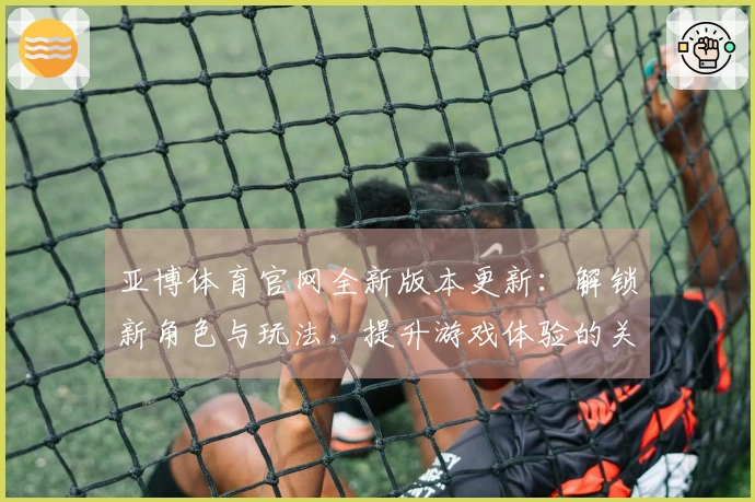 亚博体育官网全新版本更新：解锁新角色与玩法，提升游戏体验的关键变化